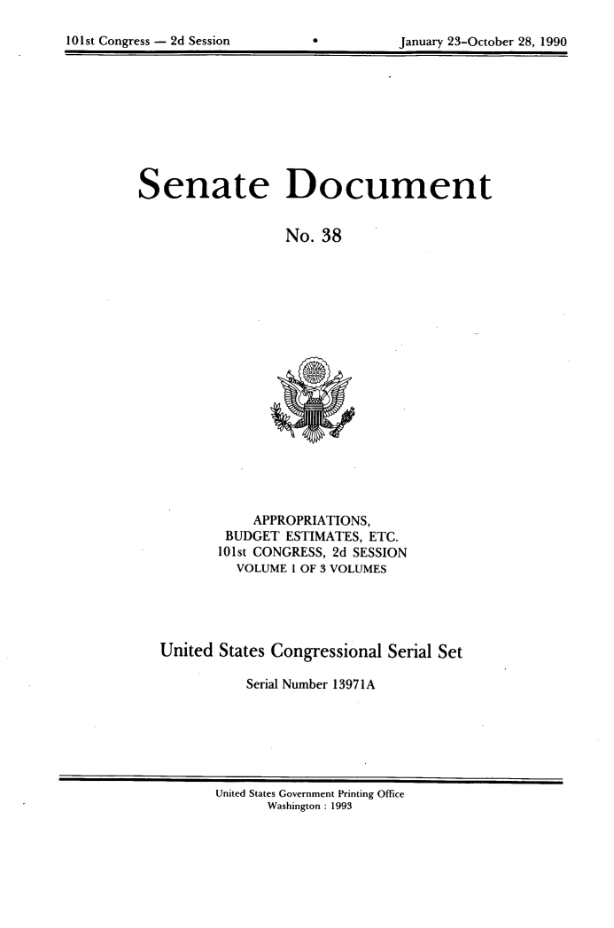 handle is hein.usccsset/usconset13971 and id is 1 raw text is: 

101st Congress - 2d Session


*


January 23-October 28, 1990


Senate Document


                  No. 38


           APPROPRIATIONS,
        BUDGET ESTIMATES, ETC.
        101st CONGRESS, 2d SESSION
        VOLUME  1 OF 3 VOLUMES





United States Congressional Serial Set

           Serial Number 13971A


United States Government Printing Office
      Washington : 1993


