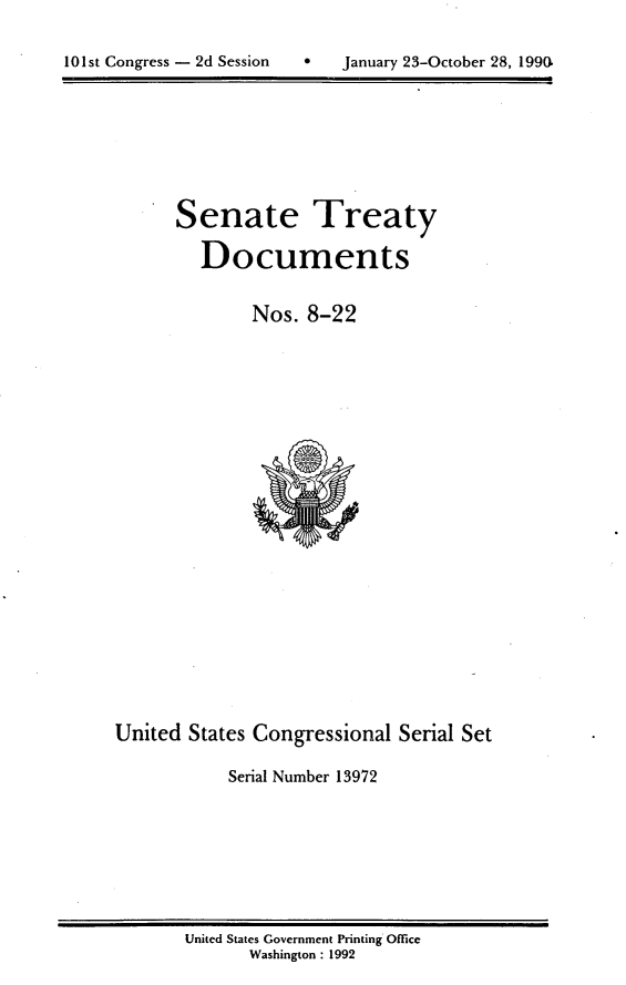 handle is hein.usccsset/usconset13972 and id is 1 raw text is: 


101st Congress - 2d Session        January 23-October 28, 1990.


Senate


Treaty


Documents


              Nos.  8-22






















United  States Congressional  Serial Set

            Serial Number 13972


United States Government Printing Office
       Washington : 1992


101st Congress - 2d Session


January 23-October 28, 1990,


