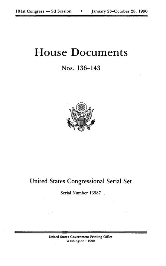 handle is hein.usccsset/usconset13987 and id is 1 raw text is: 


10 1st Congress - 2d Session       January 23-October 28, 1990


  House Documents


             Nos.  136-143
























United  States Congressional   Serial Set

            Serial Number 13987


United States Government Printing Office
       Washington : 1992


101st Congress - 2d Session


0   January 23-October 28, 1990


