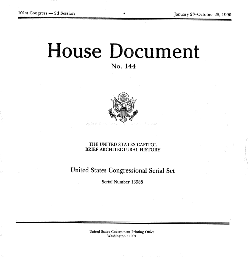 handle is hein.usccsset/usconset13988 and id is 1 raw text is: 


10 1st Congress - 2d Session                           January 23-October 28, 1990


House Document

                      No.  144














              THE UNITED STATES CAPITOL
              BRIEF ARCHITECTURAL HISTORY



        United States Congressional Serial Set

                   Serial Number 13988


United States Government Printing Office
      Washington : 1991


101st Congress - 2d Session


0


January 23-October 28, 1990


