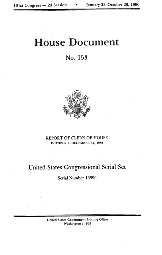 handle is hein.usccsset/usconset13990 and id is 1 raw text is: 
101st Congress - 2d Session        January 23-October 28, 1990


  House Document


                No.  153

















       REPORT  OF CLERK OF HOUSE
         OCTOBER 1-DECEMBER 31, 1989




United  States Congressional   Serial Set

            Serial Number 13990


United States Government Printing Office
       Washington : 1992


0   January 23-October 28, 1990


101st Congress - 2d Session


