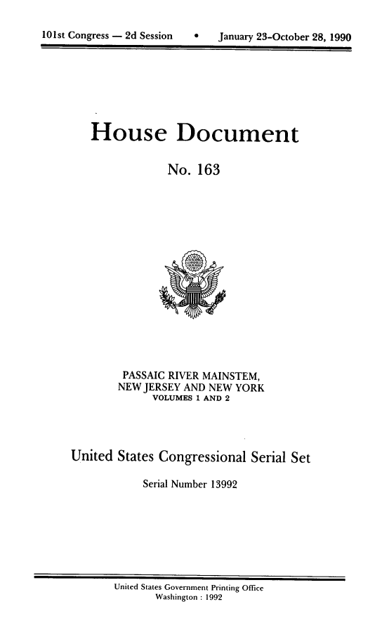 handle is hein.usccsset/usconset13992 and id is 1 raw text is: 


101st Congress - 2d Session        January 23-October 28, 1990


   House Document


                No.  163

















         PASSAIC RIVER MAINSTEM,
         NEW JERSEY AND NEW YORK
              VOLUMES 1 AND 2




United  States Congressional  Serial Set

            Serial Number 13992


United States Government Printing Office
       Washington : 1992


101st Congress - 2d Session


0   January 23-October 28, 1990


