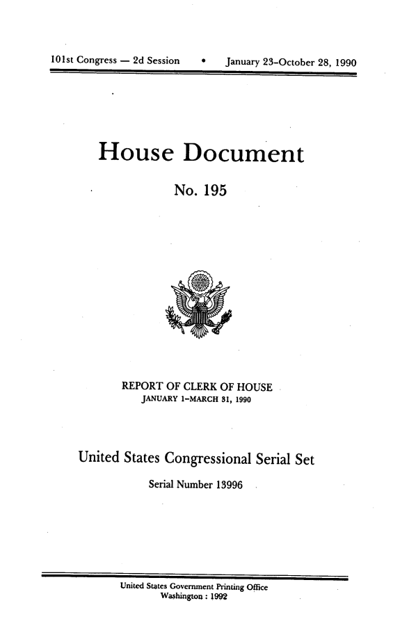 handle is hein.usccsset/usconset13996 and id is 1 raw text is: 




101st Congress - 2d Session       January 23-October 28, 1990


   House Document


                 No.  195

















       REPORT  OF CLERK OF HOUSE
           JANUARY 1-MARCH 81, 1990




United  States Congressional   Serial Set

            Serial Number 13996


United States Government Printing Office
       Washington: 1992


101st Congress - 2d Session


0   January 23-October 28, 1990


