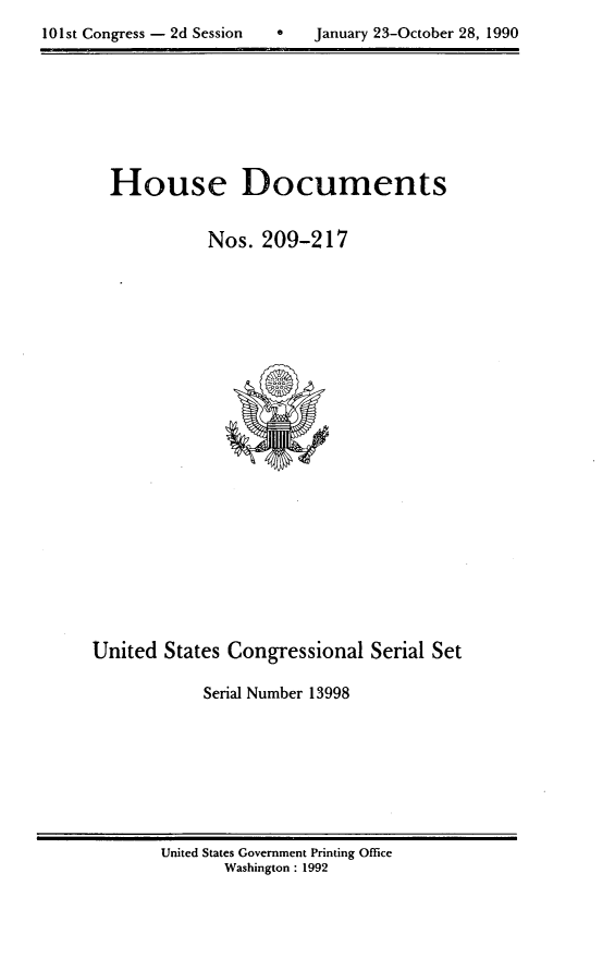 handle is hein.usccsset/usconset13998 and id is 1 raw text is: 

101st Congress - 2d Session        January 23-October 28, 1990


  House Documents


             Nos.  209-217























United  States Congressional   Serial Set

            Serial Number 13998


United States Government Printing Office
       Washington : 1992


101st Congress - 2d Session


a   January 23-October 28, 1990


