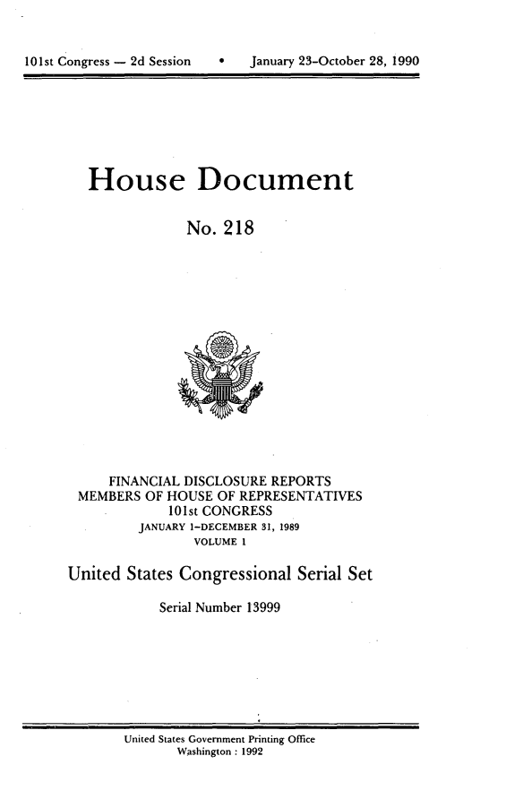 handle is hein.usccsset/usconset13999 and id is 1 raw text is: 



10 1st Congress - 2d Session       January 23-October 28, 1990


   House Document


                No. 218

















     FINANCIAL DISCLOSURE  REPORTS
 MEMBERS  OF HOUSE  OF REPRESENTATIVES
             101st CONGRESS
         JANUARY 1-DECEMBER 31, 1989
                 VOLUME 1

United  States Congressional  Serial Set

            Serial Number 13999


United States Government Printing Office
       Washington : 1992


101st Congress - 2d Session


0   January 23-October 28, 1990



