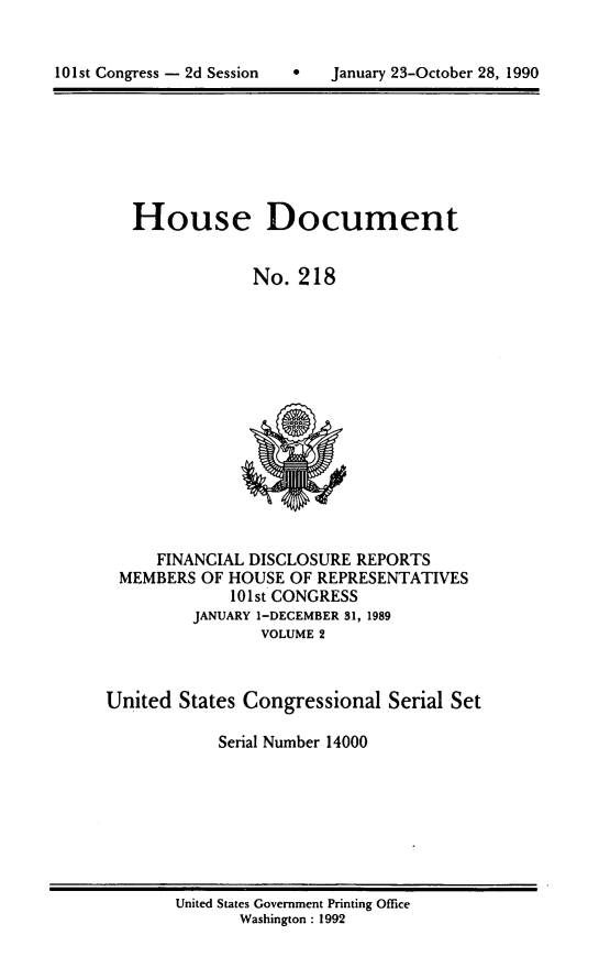 handle is hein.usccsset/usconset14000 and id is 1 raw text is: 



101st Congress - 2d Session        January 23-October 28, 1990


   House Document


                No.  218















     FINANCIAL DISCLOSURE  REPORTS
 MEMBERS  OF HOUSE  OF REPRESENTATIVES
             101st CONGRESS
         JANUARY 1-DECEMBER 81, 1989
                 VOLUME 2



United  States Congressional  Serial Set

            Serial Number 14000


United States Government Printing Office
       Washington : 1992


101st Congress - 2d Session


0   January 23-October 28, 1990


