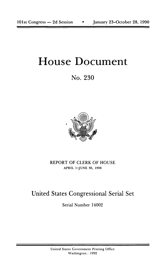 handle is hein.usccsset/usconset14002 and id is 1 raw text is: 




101st Congress - 2d Session        January 23-October 28, 1990


   House Document


                No.  230

















       REPORT  OF CLERK OF HOUSE
             APRIL 1-JUNE 30, 1990




United  States Congressional   Serial Set

            Serial Number 14002


United States Government Printing Office
       Washington : 1992


101st Congress - 2d Session


0   January 23-October 28, 1990


