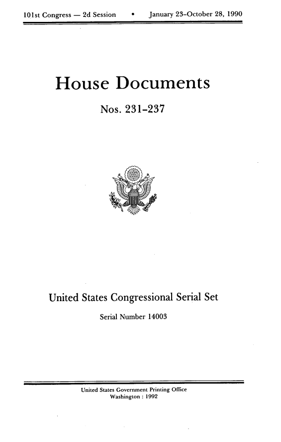 handle is hein.usccsset/usconset14003 and id is 1 raw text is: 

10 1st Congress - 2d Session       January 23-October 28, 1990


House Documents


           Nos. 231-237


United States Congressional Serial Set

            Serial Number 14003


United States Government Printing Office
       Washington : 1992


10.1st Congress - 2d Session


0   January 23-October 28, 1990


