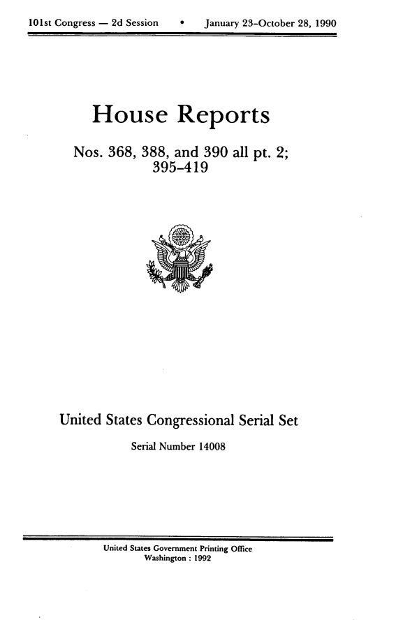 handle is hein.usccsset/usconset14008 and id is 1 raw text is: 

101st Congress - 2d Session        January 23-October 28, 1990


House Reports


Nos.  368,


388,  and  390  all pt. 2;
  395-419


United  States Congressional   Serial Set

            Serial Number 14008


United States Government Printing Office
       Washington : 1992


101st Congress - 2d Session


0   January 23-October 28, 1990


