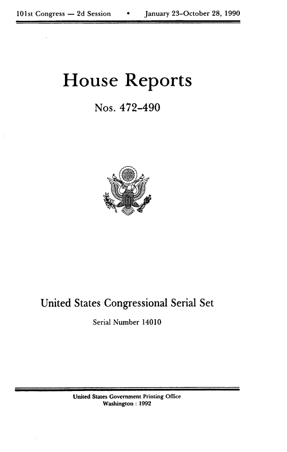 handle is hein.usccsset/usconset14010 and id is 1 raw text is: 

10 1st Congress - 2d Session       January 23-October 28, 1990


     House Reports


             Nos.  472-490
























United  States Congressional   Serial Set

             Serial Number 14010


United States Government Printing Office
       Washington : 1992


0   January 23-October 28, 1990


101st Congress - 2d Session


