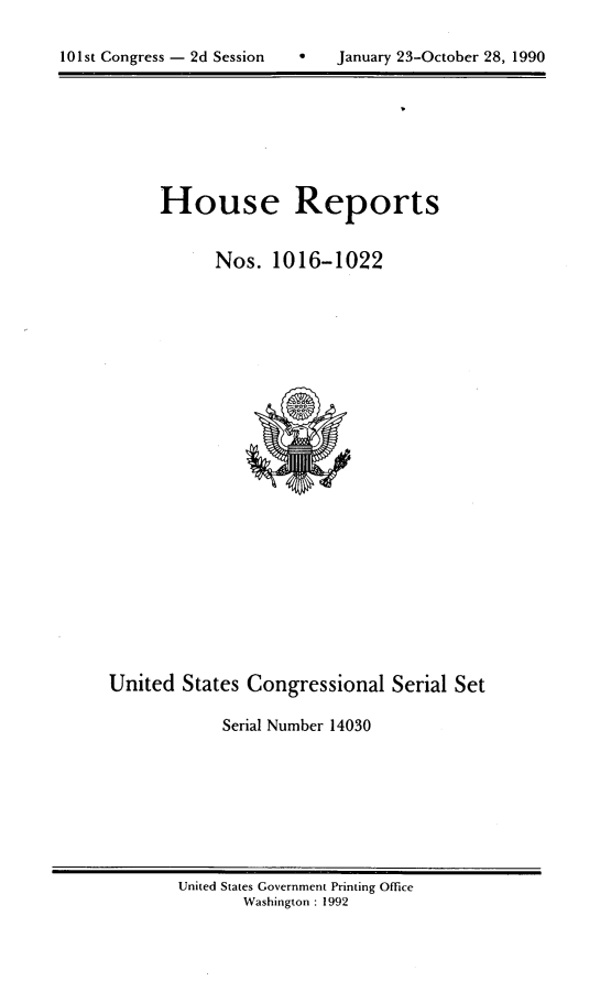 handle is hein.usccsset/usconset14030 and id is 1 raw text is: 


10 1st Congress - 2d Session       January 23-October 28, 1990


House Reports


      Nos. 1016-1022


United States Congressional Serial Set

            Serial Number 14030


United States Government Printing Office
       Washington : 1992


101st Congress - 2d Session


0   January 23-October 28, 1990


