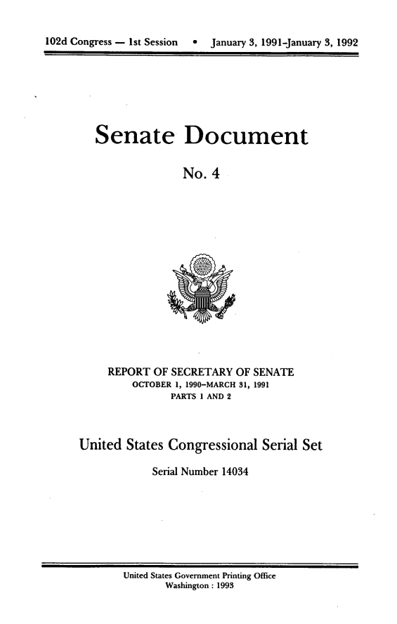 handle is hein.usccsset/usconset14034 and id is 1 raw text is: 

102d Congress - 1st Session  *  January 3, 1991-January 3, 1992


Senate Document


              No.  4


     REPORT OF SECRETARY  OF SENATE
         OCTOBER 1, 1990-MARCH 31, 1991
               PARTS I AND 2



United  States Congressional  Serial Set

            Serial Number 14034


United States Government Printing Office
       Washington : 1993


