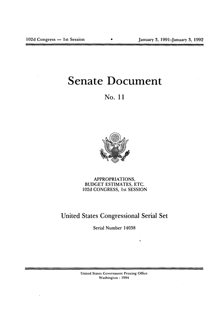 handle is hein.usccsset/usconset14038 and id is 1 raw text is: 






102d Congress - 1st Session


0


January 3, 1991-January 3, 1992


   Senate Document


                No.  11















            APPROPRIATIONS,
         BUDGET ESTIMATES, ETC.
         102d CONGRESS, Ist SESSION




United  States Congressional  Serial Set

            Serial Number 14038


United States Government Printing Office
       Washington : 1994


