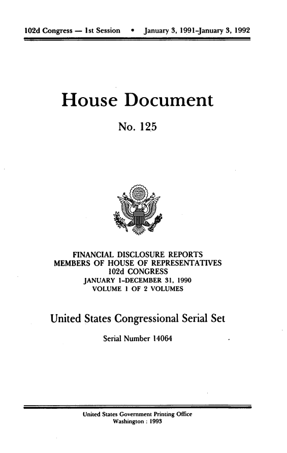 handle is hein.usccsset/usconset14064 and id is 1 raw text is: 


102d Congress - 1st Session     January 3, 1991-January 3, 1992


House Document


             No. 125


     FINANCIAL DISCLOSURE REPORTS
 MEMBERS OF HOUSE OF REPRESENTATIVES
             102d CONGRESS
       JANUARY I-DECEMBER 31, 1990
         VOLUME I OF 2 VOLUMES


United States Congressional Serial Set

            Serial Number 14064


United States Government Printing Office
       Washington : 1993


102d Congress - I st Session


0  January 3, 19.91-january 3, 1992


