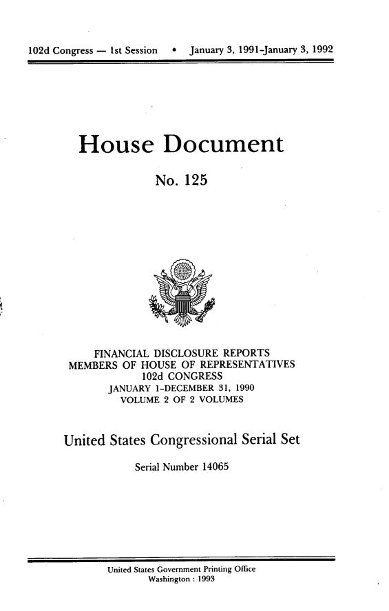 handle is hein.usccsset/usconset14065 and id is 1 raw text is: 


102d Congress -  1st Session  a  January 3, 1991-January 3, 1992


House Document


            No. 125


     FINANCIAL DISCLOSURE REPORTS
 MEMBERS OF HOUSE OF REPRESENTATIVES
             102d CONGRESS
       JANUARY 1-DECEMBER 31, 1990
         VOLUME 2 OF 2 VOLUMES



United States Congressional Serial Set

            Serial Number 14065


United States Government Printing Office
       Washington : 1993



