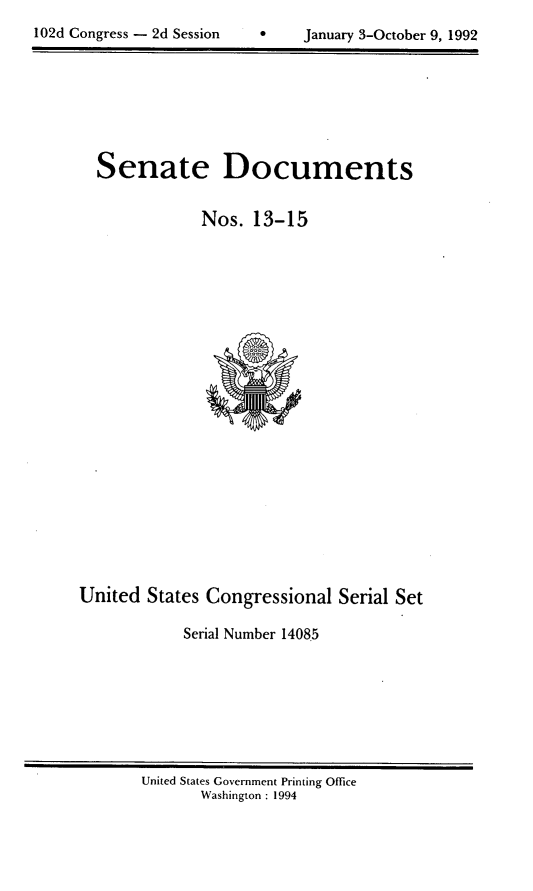 handle is hein.usccsset/usconset14085 and id is 1 raw text is: 

102d Congress - 2d Session           January 3-October 9, 1992


Senate Documents

            Nos. 13-15


United States Congressional Serial Set

            Serial Number 1408.5


United States Government Printing Office
       Washington : 1994


102d Congress - 2d Session


0    January 3-October 9, 1992


