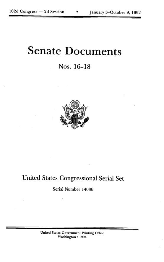 handle is hein.usccsset/usconset14086 and id is 1 raw text is: 

102d Congress - 2d Session      January 3-October 9, 1992


Senate Documents


            Nos. 16-18


United States Congressional Serial Set

            Serial Number 14086


United States Government Printing Office
       Washington : 1994


102d Congress - 2d Session


January 3-October 9, 1992



