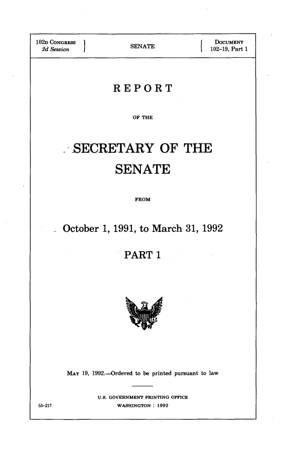 handle is hein.usccsset/usconset14087 and id is 1 raw text is: 


102D CONGRESS 1}T                        DOCUMENT
2d Session            SENATE            102-19, Part 1



                  REPORT

                      OF THE


       SECRETARY OF THE

                  SENATE

                       FROM


October 1, 1991, to March 31, 1992

              PART 1


55-217


MAY 19, 1992.-Ordered to be printed pursuant to law

       U.S. GOVERNMENT PRINTING OFFICE
           WASHINGTON: 1992


