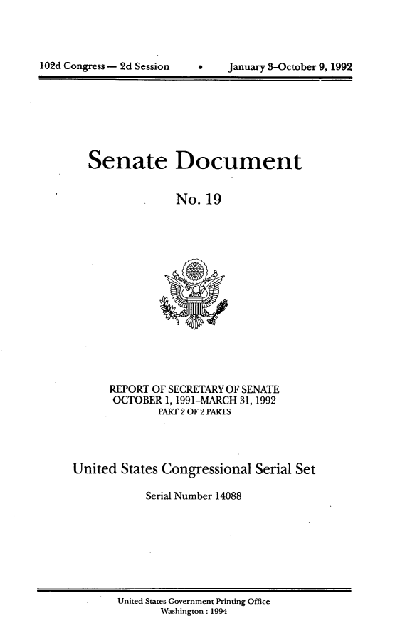 handle is hein.usccsset/usconset14088 and id is 1 raw text is: 





102d Congress - 2d Session         January 3-October 9, 1992


Senate Document


              No.  19


      REPORT OF SECRETARY OF SENATE
      OCTOBER  1, 1991-MARCH 31, 1992
              PART 2 OF 2 PARTS




United  States Congressional  Serial Set

            Serial Number 14088


United States Government Printing Office
       Washington : 1994


102d Congress - 2d Session


January 3-October 9, 1992


