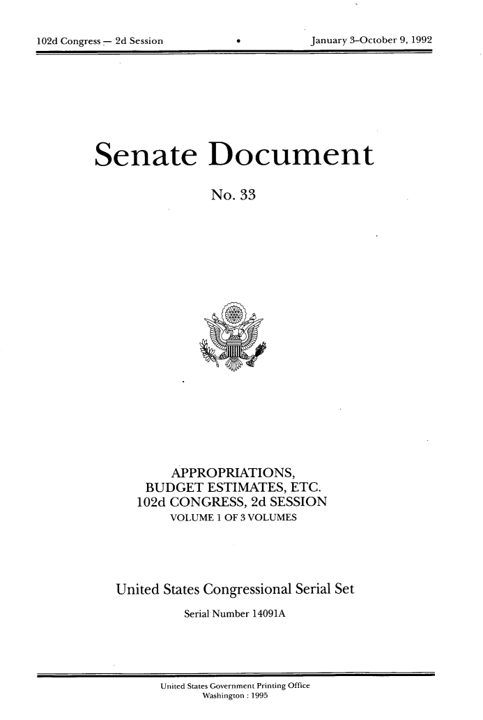 handle is hein.usccsset/usconset14091 and id is 1 raw text is: 



102d Congress 2d Session     6          January 3-October 9, 1992


Senate Document


                 No. 33


        APPROPRIATIONS,
    BUDGET   ESTIMATES,   ETC.
    102d CONGRESS,  2d SESSION
        VOLUME I OF 3 VOLUMES






United States Congressional Serial Set

          Serial Number 14091A


United States Government Printing Office
      Washington : 1995


January 3-October 9, 1992


102d Congress --- 2d Session


0


