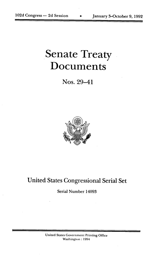 handle is hein.usccsset/usconset14093 and id is 1 raw text is: 


102d Congress - 2d Session          January 3-October 9, 1992


       Senate Treaty

         Documents


              Nos. 29-41




















United  States Congressional Serial Set

            Serial Number 14093


United States Government Printing Office
       Washington : 1994


102d Congress - 2d Session


January 3-October 9, 1992


