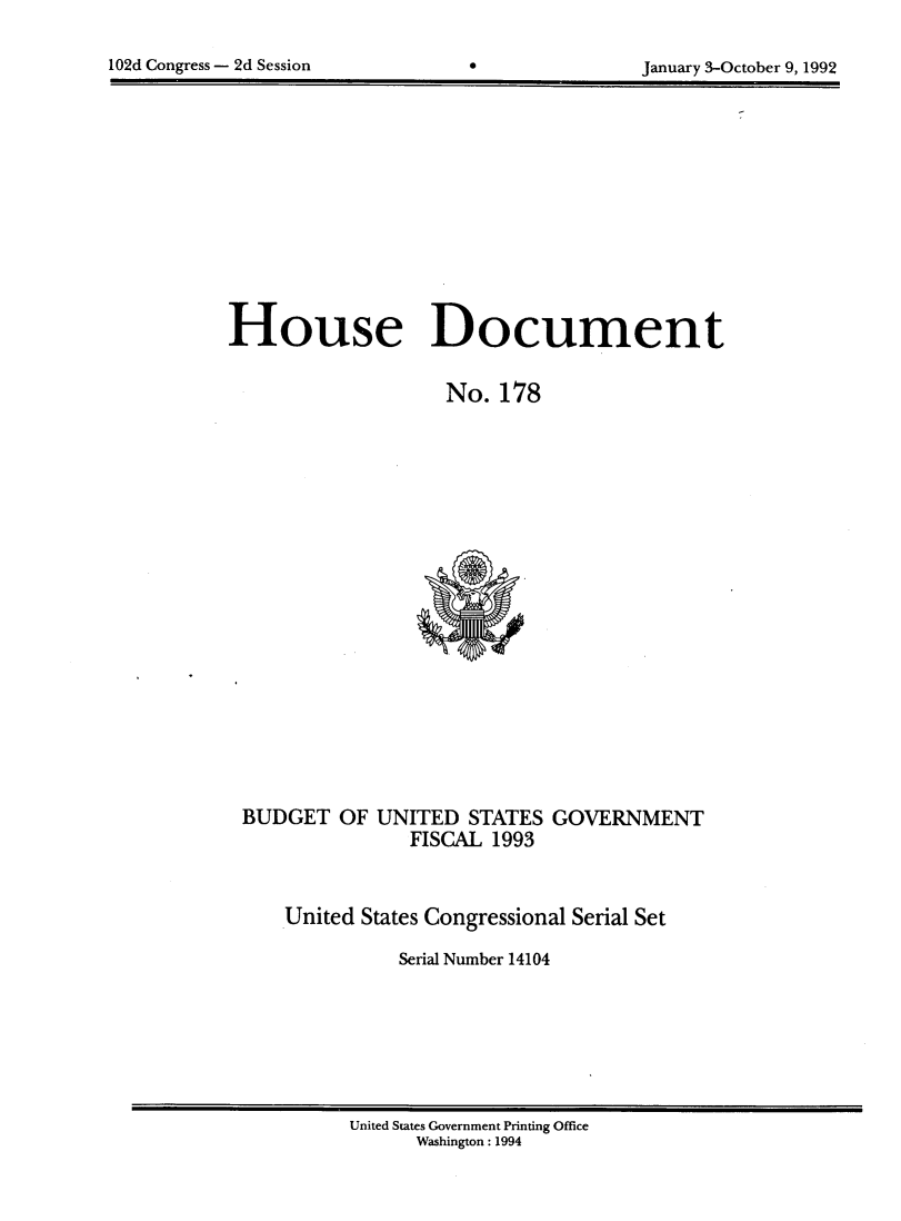 handle is hein.usccsset/usconset14104 and id is 1 raw text is: 


102d Congress - 2d Session       0               January 3-October 9, 1992


House Document


                    No.  178






















 BUDGET   OF  UNITED  STATES  GOVERNMENT
                 FISCAL 1993



     United States Congressional Serial Set

                Serial Number 14104


United States Government Printing Office
      Washington: 1994


102d Congress - 2d Session


January 3-October 9, 1992


0



