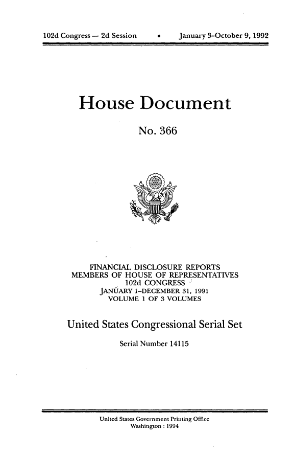 handle is hein.usccsset/usconset14115 and id is 1 raw text is: 



102d Congress - 2d Session         January 3-October 9, 1992


   House Document


                No. 366















     FINANCIAL DISCLOSURE REPORTS
 MEMBERS  OF HOUSE OF REPRESENTATIVES
             102d CONGRESS -
       JANUARY 1-DECEMBER 31, 1991
         VOLUME 1 OF 3 VOLUMES


United  States Congressional Serial Set

            Serial Number 14115


United States Government Printing Office
       Washington : 1994


102d Congress - 2d Session


January 3-October 9, 1992


