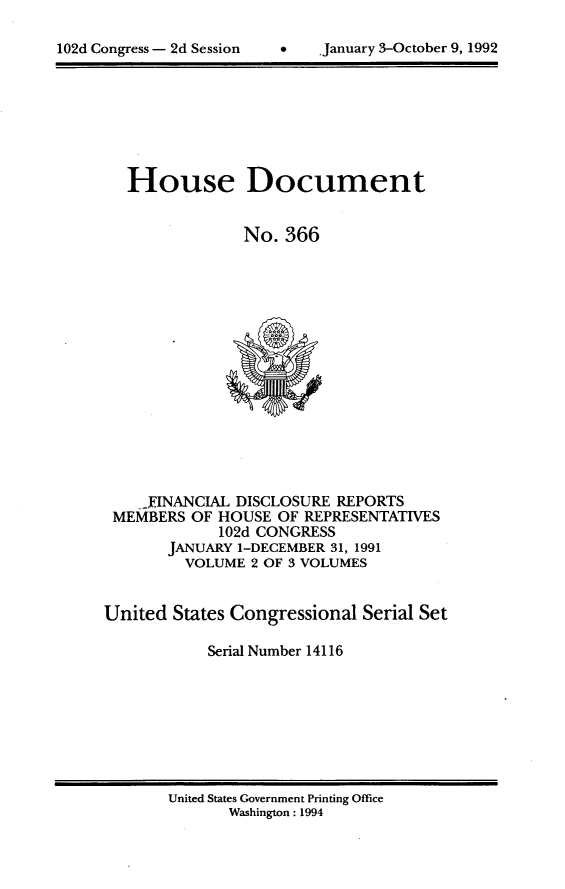 handle is hein.usccsset/usconset14116 and id is 1 raw text is: 


102d Congress - 2d Session    .    *January 3-October 9, 1992


   House Document


                No. 366
















    -INANCIAL  DISCLOSURE REPORTS
 MEMBERS  OF HOUSE  OF REPRESENTATIVES
             102d CONGRESS
       JANUARY 1-DECEMBER 31, 1991
         VOLUME  2 OF 3 VOLUMES


United  States Congressional Serial Set

            Serial Number 14116


United States Government Printing Office
       Washington: 1994


102d Congress - 2d Session


9   january 3-October 9, 1992


