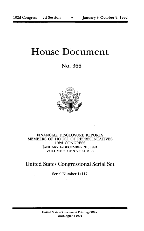 handle is hein.usccsset/usconset14117 and id is 1 raw text is: 



102d Congress - 2d Session          January 3-October 9, 1992


   House Document


                No. 366
















     FINANCIAL DISCLOSURE REPORTS
 MEMBERS  OF HOUSE OF REPRESENTATIVES
             102d CONGRESS
       JANUARY 1-DECEMBER 31, 1991
         VOLUME 3 OF 3 VOLUMES


United  States Congressional Serial Set

            Serial Number 14117


United States Government Printing Office
       Washington: 1994


102d Congress - 2d Session


January 3-October 9, 1992


