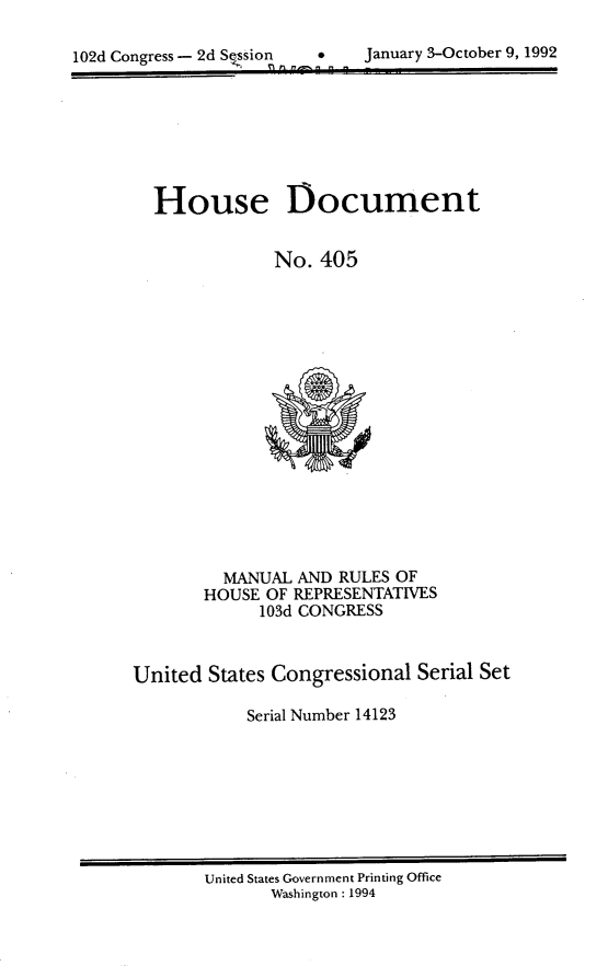 handle is hein.usccsset/usconset14123 and id is 1 raw text is: 


102d Congress - 2d S~ssion   January 3-October 9, 1992
                    P1? WW3Z~~


  House Document


              No. 405

















         MANUAL AND RULES OF
       HOUSE OF REPRESENTATIVES
            103d CONGRESS



United States Congressional Serial Set

           Serial Number 14123


United States Government Printing Office
       Washington : 1994


January 3-October 9, 1992


102d Congress - 2d Session



