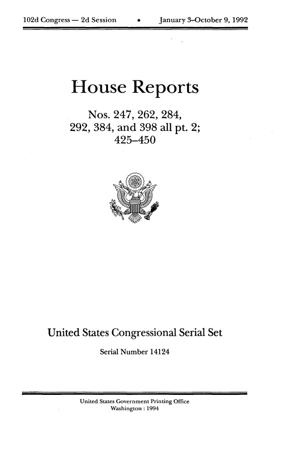 handle is hein.usccsset/usconset14124 and id is 1 raw text is: 
102d Congress - 2d Session         January 3-October 9, 1992


House Reports


    Nos.  247, 262,
292, 384,  and  398
          425-450


284,
all pt. 2;


United  States Congressional  Serial Set
            Serial Number 14124


United States Government Printing Office
       Washington : 1994


102d Congress - 2d Session


January 3-October 9, 1992


