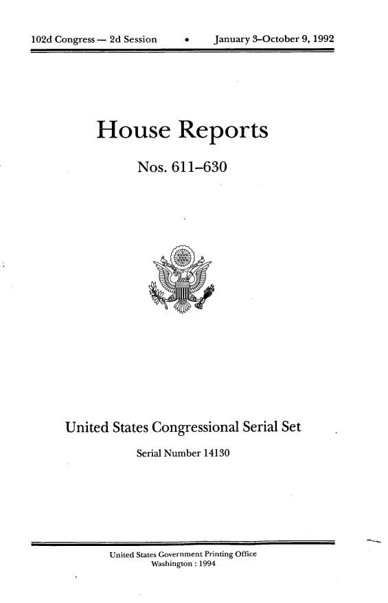 handle is hein.usccsset/usconset14130 and id is 1 raw text is: 



102d Congress - 2d Session      January 3-October 9, 1992


     House Reports


             Nos.  611-630























United  States Congressional   Serial Set

             Serial Number 14130


United States Government Printing Office
       Washington : 1994


102d Congress - 2d Session


January 3-October 9, 1992


