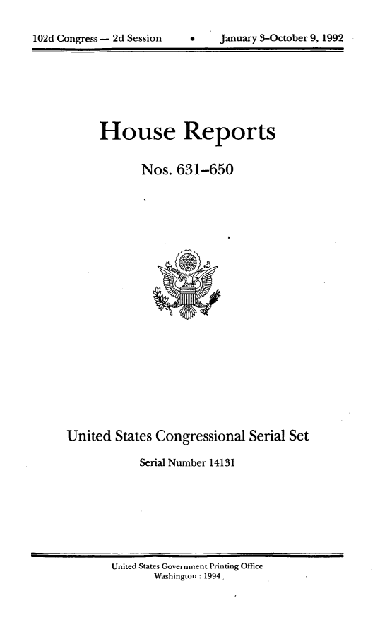 handle is hein.usccsset/usconset14131 and id is 1 raw text is: 


102d Congress - 2d Session      January 3-October 9, 1992


      House Reports


             Nos.  631-650























United  States Congressional   Serial Set

            Serial Number 14131


United States Government Printing Office
       Washington: 1994


102d Congress - 2d Session


January 3-October 9, 1992


