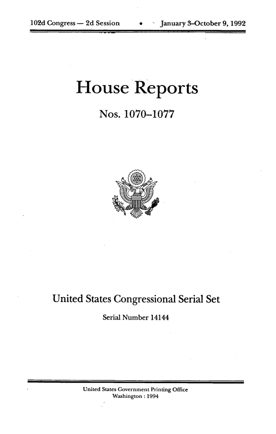 handle is hein.usccsset/usconset14144 and id is 1 raw text is: 


102d Congress - 2d Session         January 3-October 9, 1992


House Reports


      Nos. 1070-1077


United States Congressional Serial Set

            Serial Number 14144


United States Government Printing Office
       Washington : 1994


.102d Congress - 2d Session


0  1 January 3-October 9, 1992


