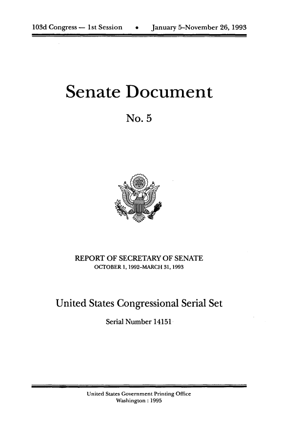 handle is hein.usccsset/usconset14151 and id is 1 raw text is: 

C   January 5-November 26, 1993


Senate Document


              No. 5


REPORT OF SECRETARY OF SENATE
     OCTOBER 1, 1992-MARCH 31, 1993


United States Congressional Serial Set

            Serial Number 14151


United States Government Printing Office
       Washington : 1995


103d Congress - I st Session


