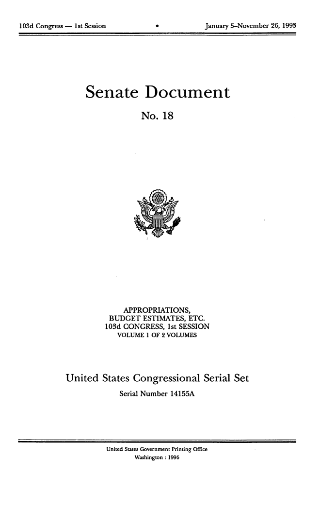 handle is hein.usccsset/usconset14155 and id is 1 raw text is: 


lOSd Congress - 1st Session                 January 5-November 26, 1993


Senate


Document


No. 18


              APPROPRIATIONS,
          BUDGET ESTIMATES, ETC.
          103d CONGRESS, 1st SESSION
            VOLUME 1 OF 2 VOLUMES




United States Congressional Serial Set
             Serial Number 14155A


United States Government Printing Office
       Washington: 1996


103d Congress - I1st Session


January 5-November 26, 1993


