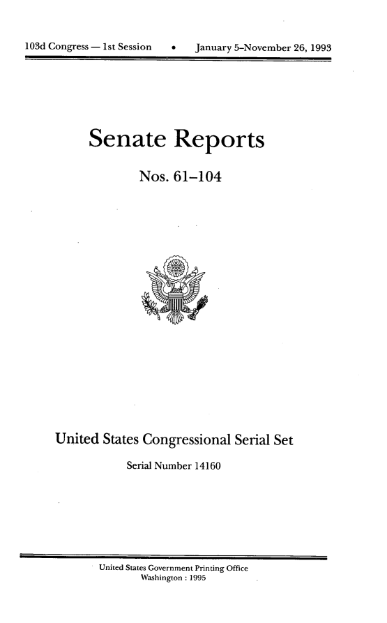handle is hein.usccsset/usconset14160 and id is 1 raw text is: 



1 0 3 d C o n r e s   -   s t   S s s i n   J n u a y   5 - o v e b e r 2 6 , 1 9 9


Senate Reports


        Nos. 61-104


United States Congressional Serial Set

            Serial Number 14160


United States Government Printing Office
       Washington : 1995


103d Congress - I st Session


0   January 5-November 26, 1993


