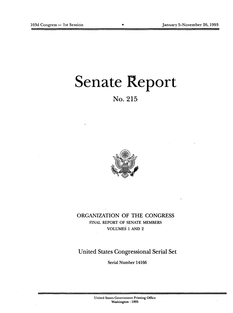 handle is hein.usccsset/usconset14166 and id is 1 raw text is: 




103d Congress- 1st Session                       January 5-November 26, 1993


Senate Report


              No. 215


ORGANIZATION OF THE CONGRESS
     FINAL REPORT OF SENATE MEMBERS
           VOLUMES 1 AND 2



 United States Congressional Serial Set

            Serial Number 14166


United States Government Printing Office
      Washington: 1995


103d Congress - I1st Session


January 5-November 26, 1993


