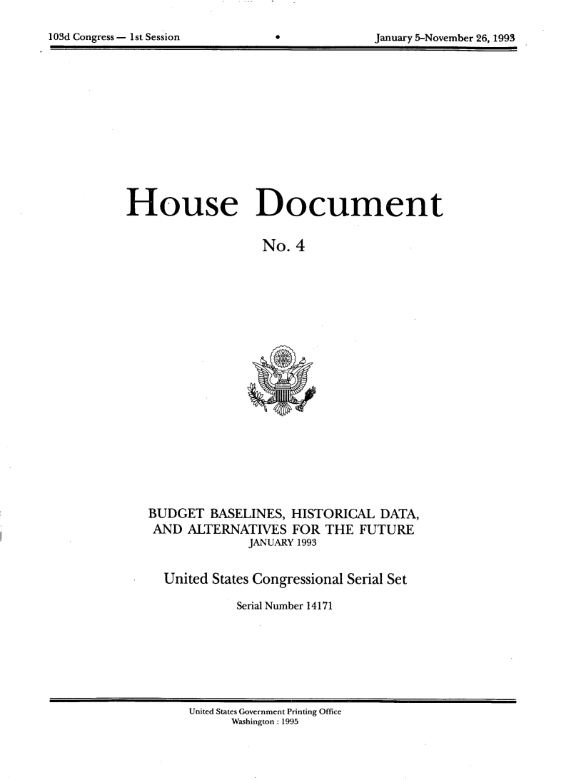 handle is hein.usccsset/usconset14171 and id is 1 raw text is: 


103d Congress - 1st Session                   January 5-November 26, 1993


House Document


                   No. 4


BUDGET BASELINES, HISTORICAL DATA,
AND ALTERNATIVES FOR THE FUTURE
              JANUARY 1993


  United States Congressional Serial Set

             Serial Number 14171


United States Government Printing Office
      Washington : 1995


103d Congress - I1st Session


January 5-November 26, 1993


