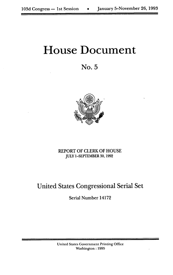 handle is hein.usccsset/usconset14172 and id is 1 raw text is: 

103d Congress - 1st Session      January 5-November 26, 1993


House Document


              No. 5


REPORT OF CLERK OF HOUSE
   JULY 1-SEPTEMBER 30,1992


United States Congressional Serial Set

            Serial Number 14172


United States Government Printing Office
       Washington: 1995


0   January 5-November 26, 1993


103d Congress - 1 st Session


