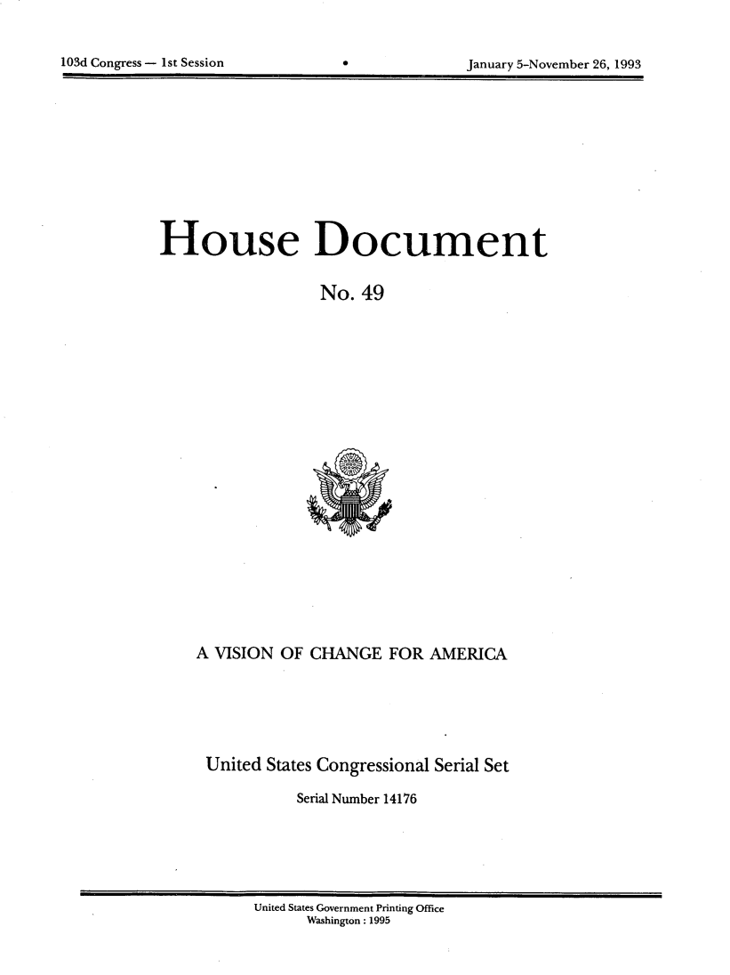 handle is hein.usccsset/usconset14176 and id is 1 raw text is: 



103d Congress - 1st Session                    January 5-November 26, 1993


House Document


                   No. 49


A VISION OF CHANGE FOR AMERICA






United States Congressional Serial Set

            Serial Number 14176


United States Government Printing Office
      Washington : 1995


103d Congress - 1st Session


January 5-November 26, 1993


