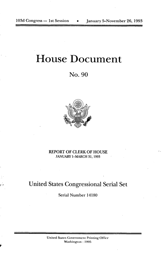 handle is hein.usccsset/usconset14180 and id is 1 raw text is: 



103d Congress - 1st Session      January 5-November 26, 1993


House Document


              No. 90


REPORT OF CLERK OF HOUSE
   .JANUARY ]-MARCH 31,1993


United States Congressional Serial Set

            Serial Number 14180


United States Government Printing Office
       Washington : 1995


103d Congress - Ist Session


0   January 5-November 26, 1993



