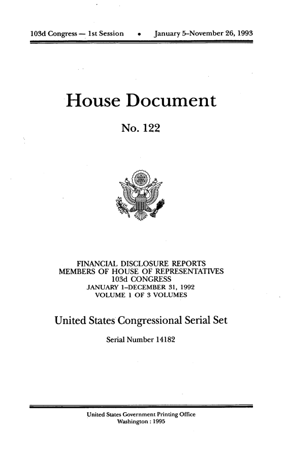 handle is hein.usccsset/usconset14182 and id is 1 raw text is: 



103dConres - st Sssin  Jnuay 5-oveber26,199


House Document


            No. 122


     FINANCIAL DISCLOSURE REPORTS
 MEMBERS OF HOUSE OF REPRESENTATIVES
            103d CONGRESS
       JANUARY 1-DECEMBER 31, 1992
         VOLUME 1 OF 3 VOLUMES


United States Congressional Serial Set

           Serial Number 14182


United States Government Printing Office
       Washington : 1995


103d Congress - I st Session


0  January 5-November 26, 1993


