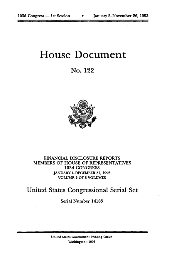 handle is hein.usccsset/usconset14183 and id is 1 raw text is: 


lOSd Congress - 1st Session   *     January 5-November 26, 1993


House Document


            No. 122


       FINANCIAL DISCLOSURE REPORTS
   MEMBERS OF HOUSE OF REPRESENTATIVES
               103d CONGRESS
          JANUARY 1-DECEMBER 31,1992
            VOLUME 2 OF 3 VOLUMES

United States Congressional Serial Set

             Serial Number 14183


United States Government Printing Office
       Washington: 1995


103d Congress - 1st Session


s January 5-November 26, 1993


