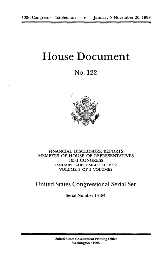 handle is hein.usccsset/usconset14184 and id is 1 raw text is: 

d  January 5-November 26, 1993


House Document


            No. 122


     FINANCIAL DISCLOSURE REPORTS
 MEMBERS OF HOUSE OF REPRESENTATIVES
            103d CONGRESS
       JANUARY 1-DECEMBER 31, 1992
         VOLUME 3 OF 3 VOLUMES


United States Congressional Serial Set

           Serial Number 14184


United States Government Printing Office
       Washington: 1995


103d Congress - I st Session


