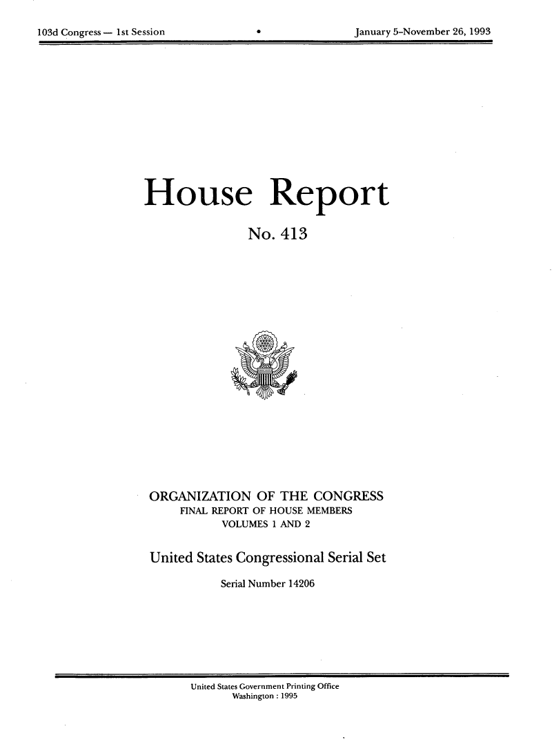 handle is hein.usccsset/usconset14206 and id is 1 raw text is: 


103d Congress - 1st Session                      January 5-November 26, 1993


House Report


                No. 413


ORGANIZATION OF THE CONGRESS
     FINAL REPORT OF HOUSE MEMBERS
           VOLUMES 1 AND 2


United States Congressional Serial Set

           Serial Number 14206


United States Government Printing Office
      Washington : 1995


103d Congress - I st Session


January 5-November 26, 1993


