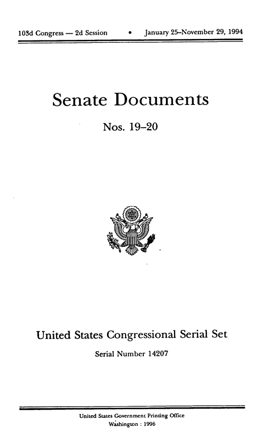 handle is hein.usccsset/usconset14207 and id is 1 raw text is: 


lOSd Congress - 2d Session          January 25-November 29, 1994


Senate Documents

            Nos. 19-20


United States Congressional Serial Set

              Serial Number 14207


United States Government Printing Office
       Wshington : 1996


0   January 25-November 29, 1994


103d Congress - 2d Session



