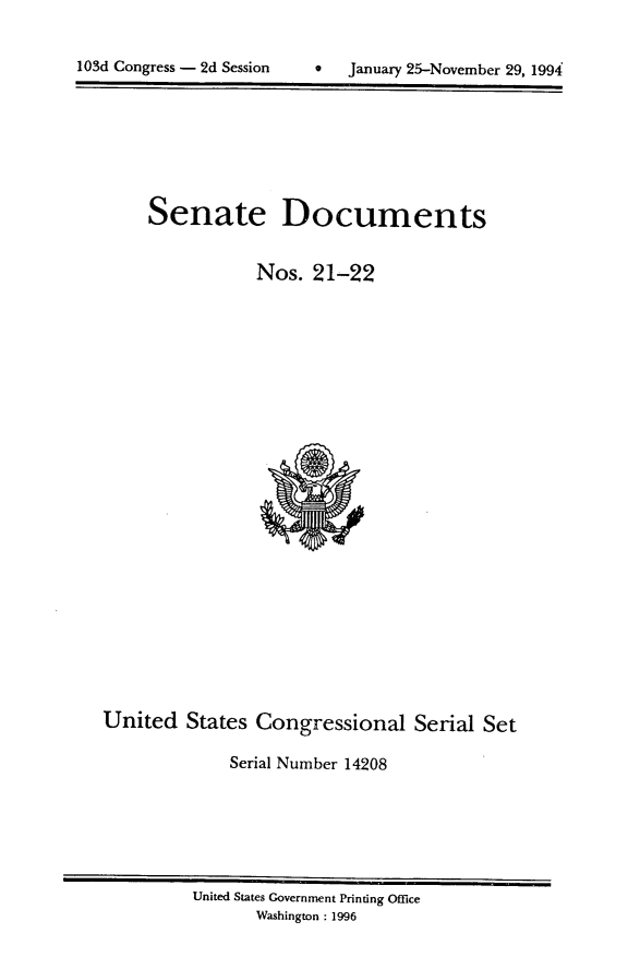 handle is hein.usccsset/usconset14208 and id is 1 raw text is: 

1  January 25-November 29, 1994


Senate Documents


           Nos. 21-22


United States Congressional Serial Set

             Serial Number 14208


United States Government Printing Office
       Washington : 1996


103d Congress - 2d Session


