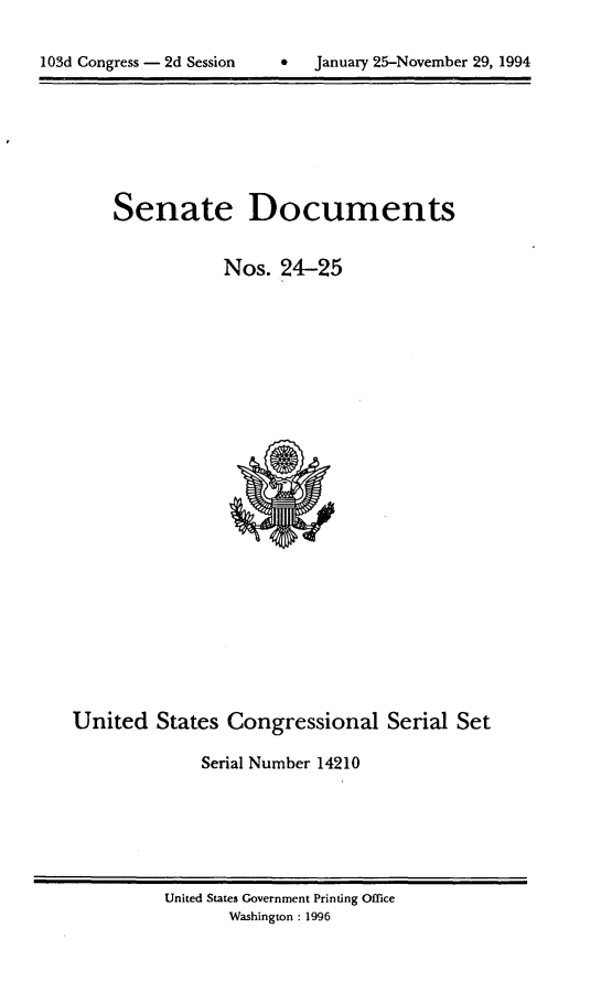 handle is hein.usccsset/usconset14210 and id is 1 raw text is: 

0  January 25-November 29, 1994


Senate Documents


           Nos. 24-25


United States Congressional Serial Set

             Serial Number 14210


United States Government Printing Office
       Washington : 1996


103d Congress - 2d Session


