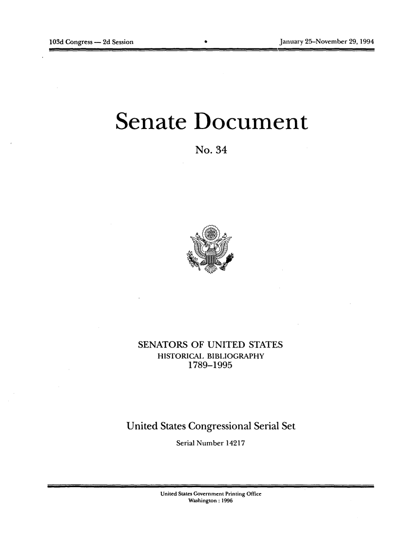 handle is hein.usccsset/usconset14217 and id is 1 raw text is: 




103d Congress - 2d Session                         January 25-November 29, 1994


Senate Document


                  No. 34


SENATORS OF UNITED STATES
    HISTORICA, BIBLIOGRAPHY
           1789-1995


United States Congressional Serial Set

           Serial Number 14217


United States Government Printing Office
      Washington: 1996


January 25-November 29, 1994


103d Congress - 2d Session


